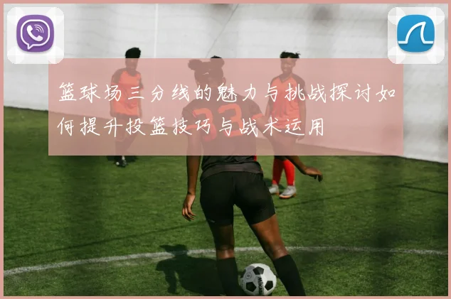 篮球场三分线的魅力与挑战探讨如何提升投篮技巧与战术运用