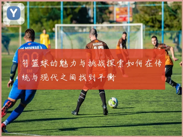 符篮球的魅力与挑战探索如何在传统与现代之间找到平衡