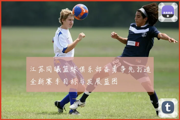 江苏同曦篮球俱乐部奋勇争先打造全新赛季目标与发展蓝图