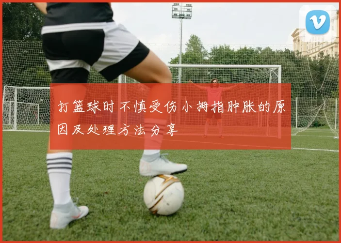打篮球时不慎受伤小拇指肿胀的原因及处理方法分享
