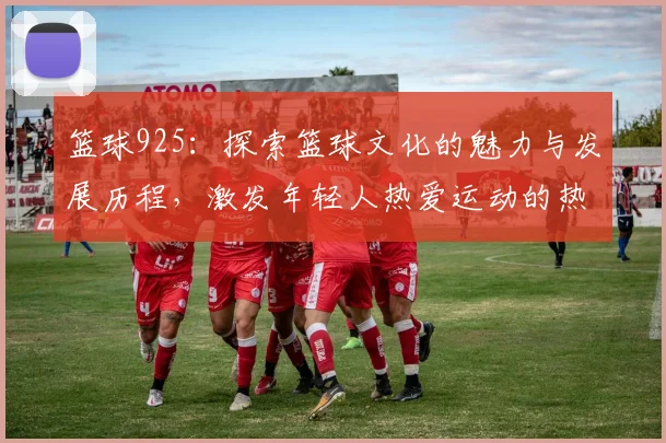 篮球925：探索篮球文化的魅力与发展历程，激发年轻人热爱运动的热情