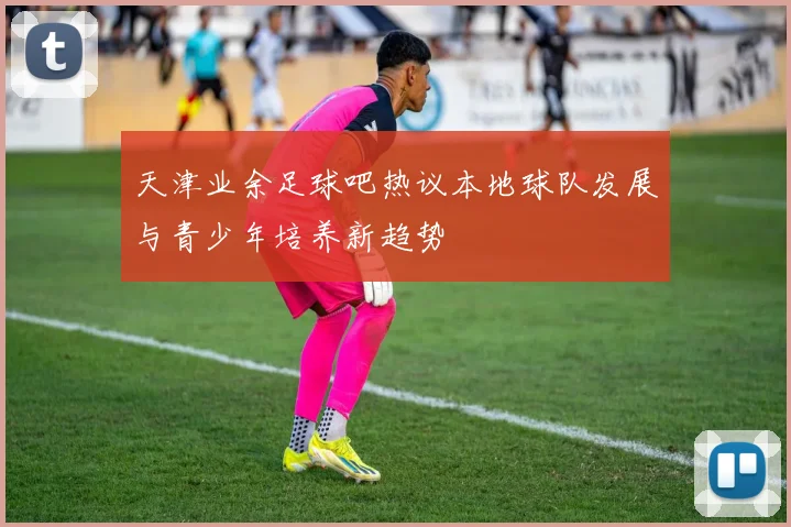 天津业余足球吧热议本地球队发展与青少年培养新趋势