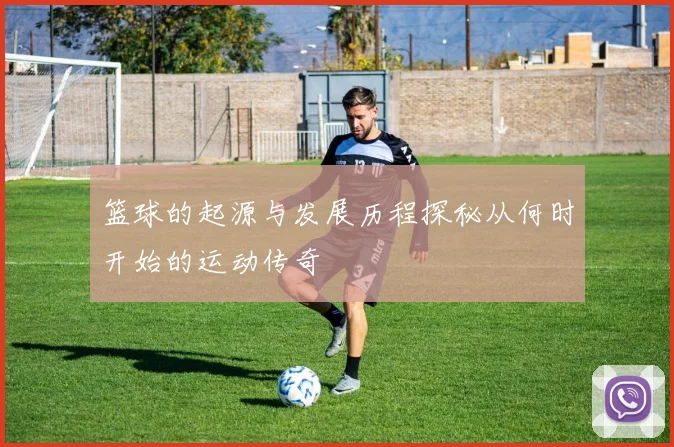 篮球的起源与发展历程探秘从何时开始的运动传奇