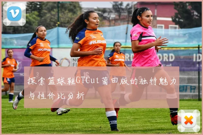 探索篮球鞋GTCut莆田版的独特魅力与性价比分析